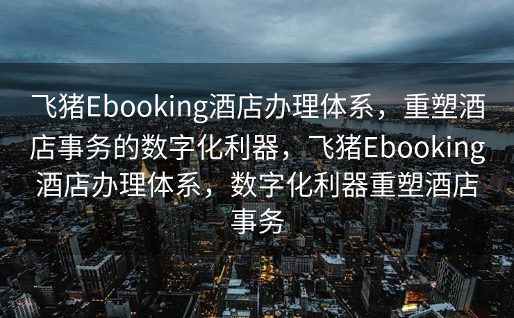 飞猪Ebooking酒店办理体系，重塑酒店事务的数字化利器，飞猪Ebooking酒店办理体系，数字化利器重塑酒店事务