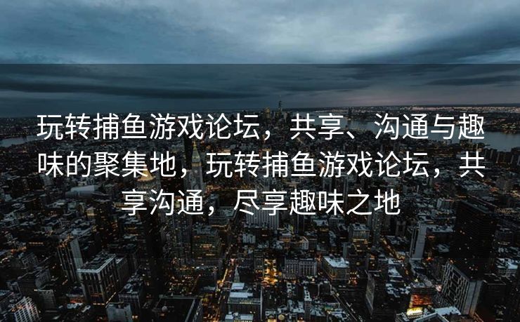玩转捕鱼游戏论坛,共享、沟通与趣味的聚集地,玩转捕鱼游戏论坛,共享沟通,尽享趣味之地 玩转捕鱼游戏论坛,共享、沟通与趣味的聚集地,玩转捕鱼游戏论坛,共享沟通,尽享趣味之地