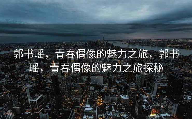 郭书瑶，青春偶像的魅力之旅，郭书瑶，青春偶像的魅力之旅探秘