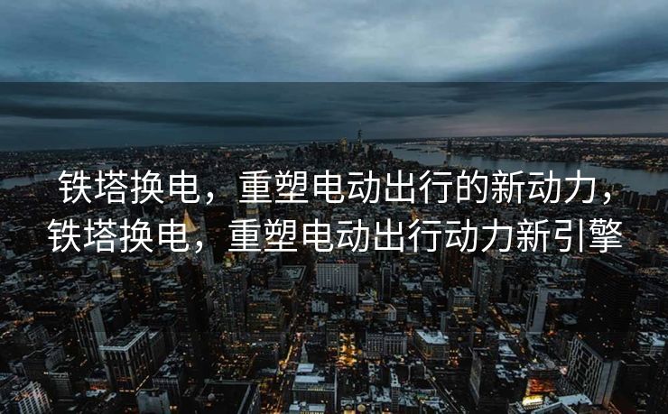 铁塔换电,重塑电动出行的新动力,铁塔换电,重塑电动出行动力新引擎 铁塔换电,重塑电动出行的新动力,铁塔换电,重塑电动出行动力新引擎