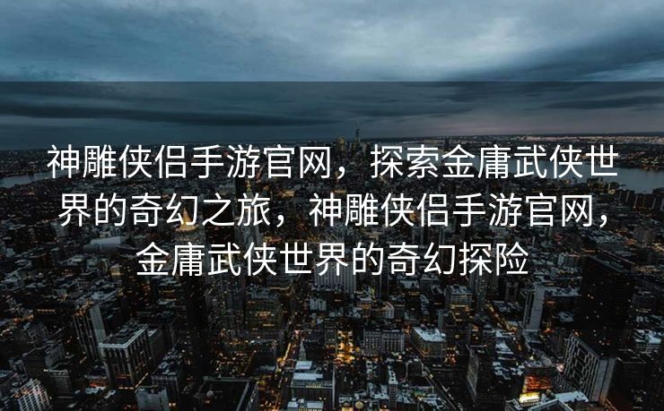 神雕侠侣手游官网，探索金庸武侠世界的奇幻之旅，神雕侠侣手游官网，金庸武侠世界的奇幻探险