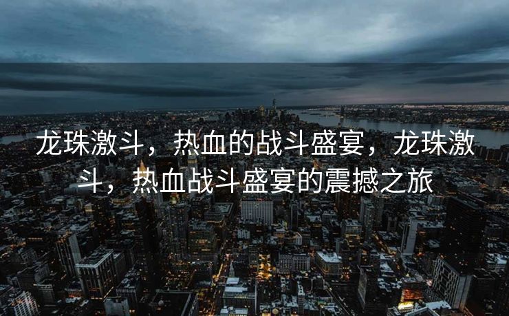 龙珠激斗，热血的战斗盛宴，龙珠激斗，热血战斗盛宴的震撼之旅