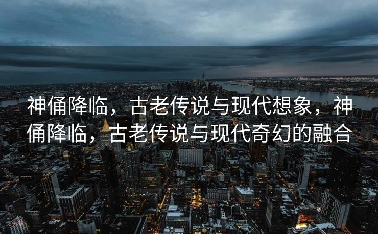 神俑降临,古老传说与现代想象,神俑降临,古老传说与现代奇幻的融合 神俑降临,古老传说与现代想象,神俑降临,古老传说与现代奇幻的融合