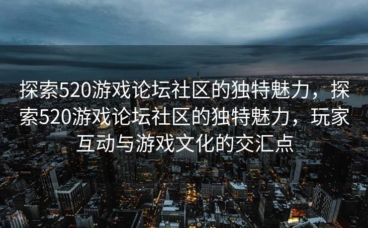探索520游戏论坛社区的独特魅力，探索520游戏论坛社区的独特魅力，玩家互动与游戏文化的交汇点
