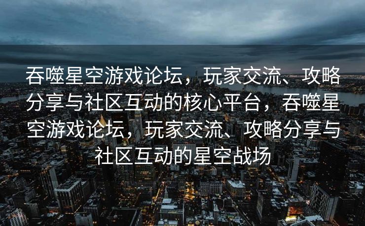 吞噬星空游戏论坛，玩家交流、攻略分享与社区互动的核心平台，吞噬星空游戏论坛，玩家交流、攻略分享与社区互动的星空战场