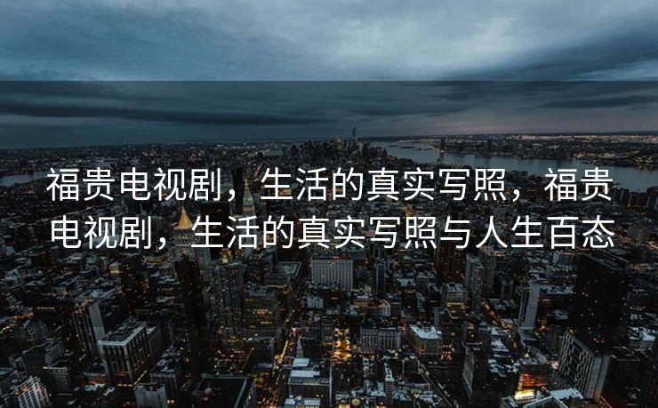 福贵电视剧，生活的真实写照，福贵电视剧，生活的真实写照与人生百态