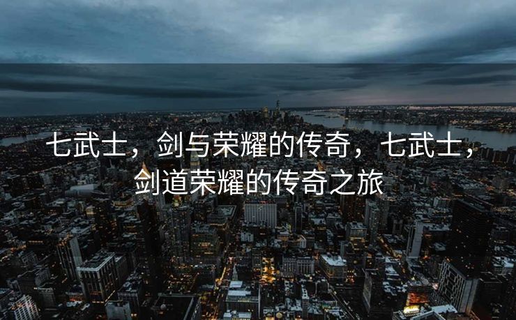 七武士，剑与荣耀的传奇，七武士，剑道荣耀的传奇之旅