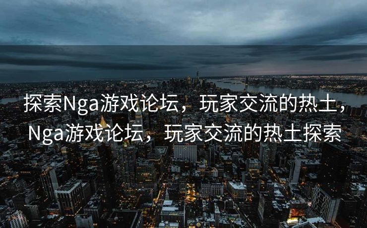 探索Nga游戏论坛，玩家交流的热土，Nga游戏论坛，玩家交流的热土探索
