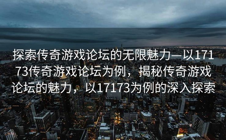 探索传奇游戏论坛的无限魅力—以17173传奇游戏论坛为例，揭秘传奇游戏论坛的魅力，以17173为例的深入探索