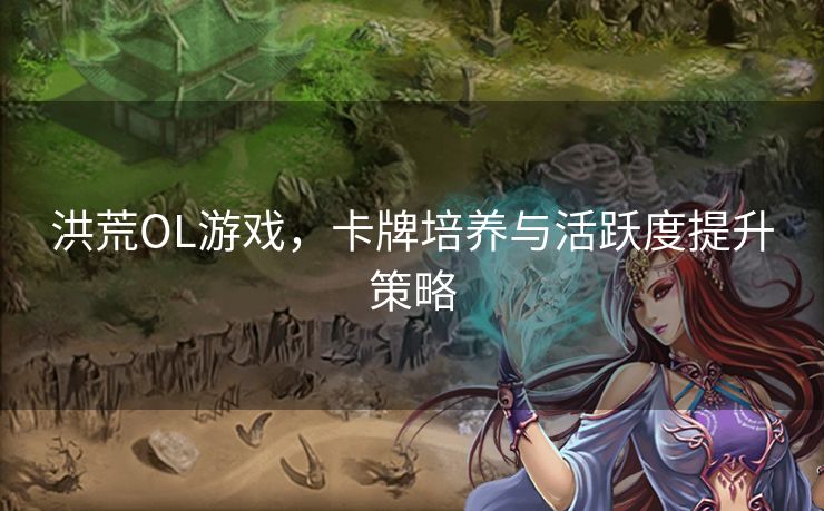 洪荒OL游戏,卡牌培养与活跃度提升策略 洪荒OL游戏,卡牌培养与活跃度提升策略