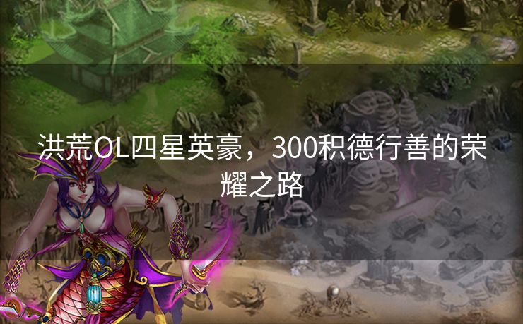 洪荒OL四星英豪,300积德行善的荣耀之路 洪荒OL四星英豪,300积德行善的荣耀之路
