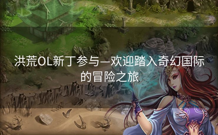 洪荒OL新丁参与—欢迎踏入奇幻国际的冒险之旅