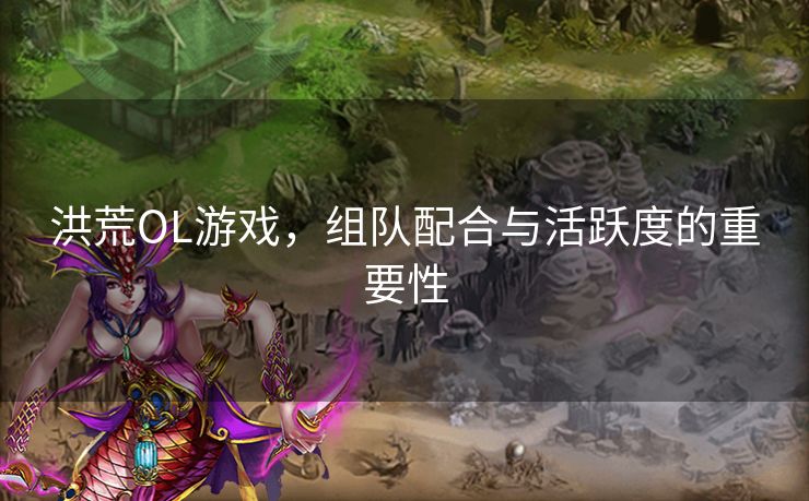 洪荒OL游戏，组队配合与活跃度的重要性