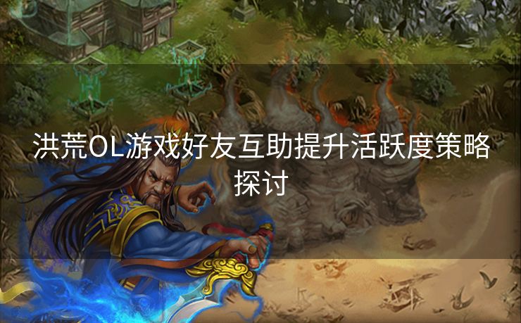 洪荒OL游戏好友互助提升活跃度策略探讨 洪荒OL游戏好友互助提升活跃度策略探讨