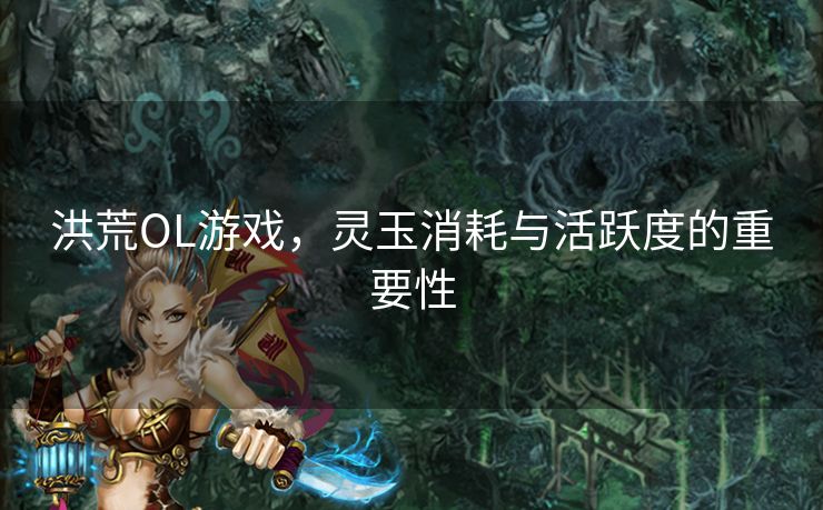 洪荒OL游戏,灵玉消耗与活跃度的重要性 洪荒OL游戏,灵玉消耗与活跃度的重要性