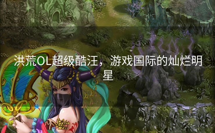 洪荒OL超级酷汪,游戏国际的灿烂明星 洪荒OL超级酷汪,游戏国际的灿烂明星