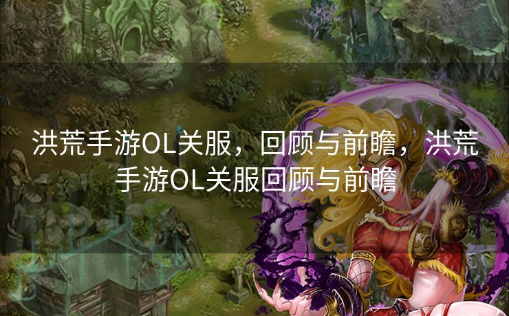 洪荒手游OL关服，回顾与前瞻，洪荒手游OL关服回顾与前瞻