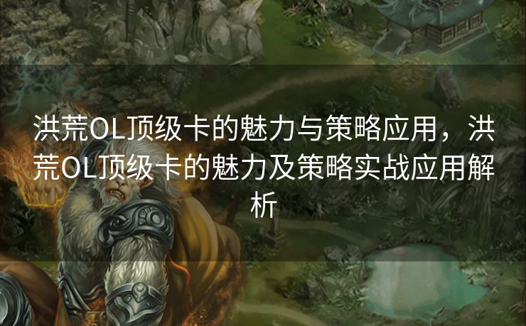 洪荒OL顶级卡的魅力与策略应用，洪荒OL顶级卡的魅力及策略实战应用解析