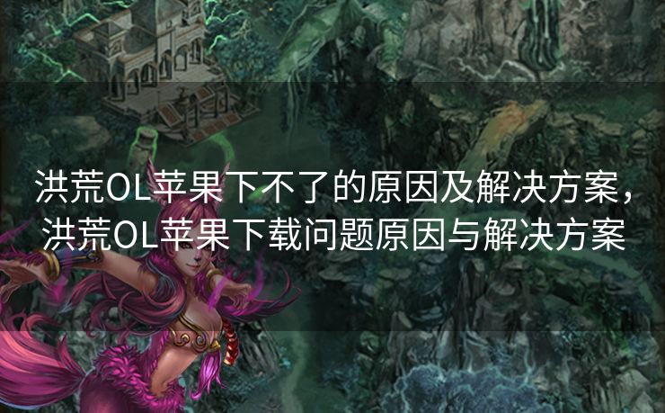 洪荒OL苹果下不了的原因及解决方案，洪荒OL苹果下载问题原因与解决方案