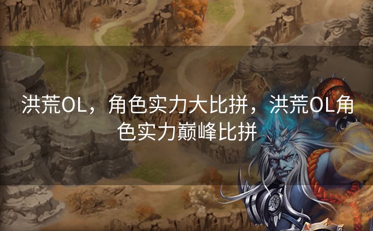 洪荒OL，角色实力大比拼，洪荒OL角色实力巅峰比拼