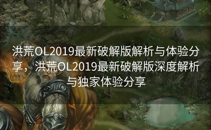 洪荒OL2019最新破解版解析与体验分享，洪荒OL2019最新破解版深度解析与独家体验分享