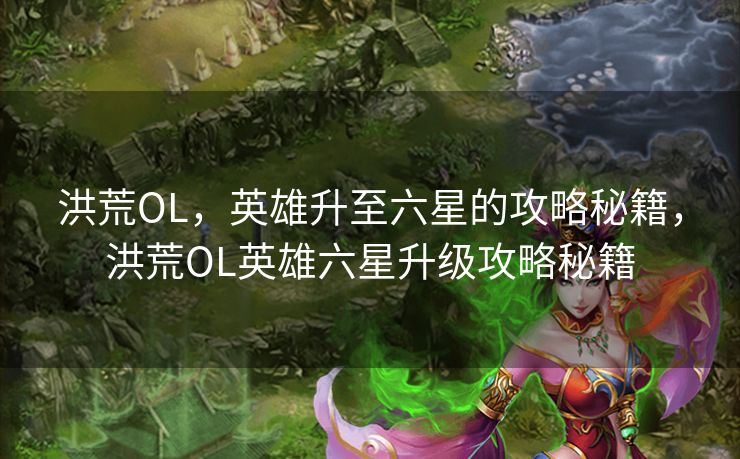 洪荒OL，英雄升至六星的攻略秘籍，洪荒OL英雄六星升级攻略秘籍