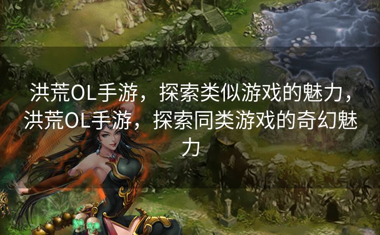 洪荒OL手游，探索类似游戏的魅力，洪荒OL手游，探索同类游戏的奇幻魅力