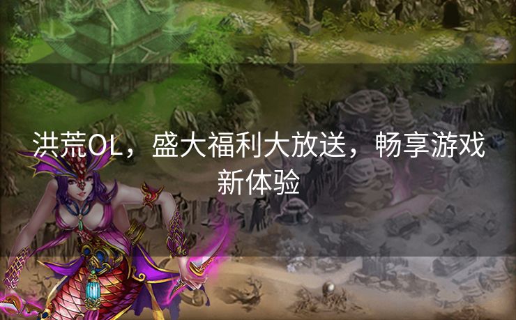 洪荒OL,盛大福利大放送,畅享游戏新体验 洪荒OL,盛大福利大放送,畅享游戏新体验
