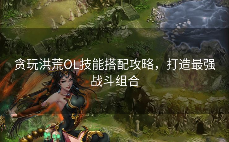 贪玩洪荒OL技能搭配攻略，打造最强战斗组合